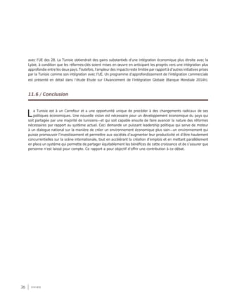 36 synthèse
avec l’UE des 28. La Tunisie obtiendrait des gains substantiels d’une intégration économique plus étroite avec la
Lybie, à condition que les réformes-clés soient mises en œuvre en anticipant les progrès vers une intégration plus
approfondie entre les deux pays. Toutefois, l’ampleur des impacts reste limitée par rapport à d’autres initiatives prises
par la Tunisie comme son intégration avec l’UE. Un programme d’approfondissement de l’intégration commerciale
est présenté en détail dans l’étude Etude sur l’Avancement de l’Intégration Globale (Banque Mondiale 2014h).
11.6 / Conclusion
La Tunisie est à un Carrefour et a une opportunité unique de procéder à des changements radicaux de ses
politiques économiques. Une nouvelle vision est nécessaire pour un développement économique du pays qui
soit partagée par une majorité de tunisiens—et qui soit capable ensuite de faire avancer la nature des réformes
nécessaires par rapport au système actuel. Ceci demande un puissant leadership politique qui serve de moteur
à un dialogue national sur la manière de créer un environnement économique plus sain—un environnement qui
puisse promouvoir l’investissement et permettre aux sociétés d’augmenter leur productivité et d’être hautement
concurrentielles sur la scène internationale, tout en accélérant la création d’emplois et en mettant parallèlement
en place un système qui permette de partager équitablement les bénéfices de cette croissance et de s’assurer que
personne n’est laissé pour compte. Ce rapport a pour objectif d’offrir une contribution à ce débat.
 