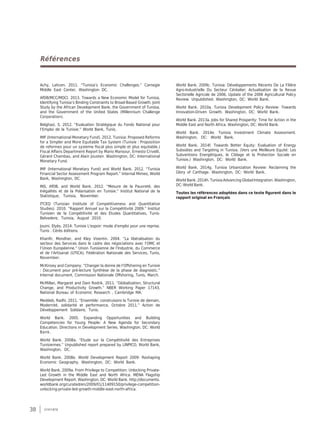38 synthèse
Références
Achy, Lahcen. 2011. “Tunisia’s Economic Challenges.” Carnegie
Middle East Center, Washington DC.
AfDB/MCC/MDCI. 2013. Towards a New Economic Model for Tunisia,
Identifying Tunisia’s Binding Constraints to Broad-Based Growth. Joint
Study by the African Development Bank, the Government of Tunisia,
and the Government of the United States (Millennium Challenge
Corporation).
Belghazi, S. 2012. “Evaluation Stratégique du Fonds National pour
l’Emploi de la Tunisie.” World Bank, Tunis.
IMF (International Monetary Fund). 2012. Tunisia: Proposed Reforms
for a Simpler and More Equitable Tax System (Tunisie : Proposition
de reformes pour un systeme fiscal plus simple et plus equitable.)
Fiscal Affairs Department Report by Mario Mansour, Ernesto Crivelli,
Gérard Chambas, and Alain Jousten. Washington, DC: International
Monetary Fund.
IMF (International Monetary Fund) and World Bank. 2012. “Tunisia
Financial Sector Assessment Program Report.” Internal Mimeo, World
Bank, Washington, DC.
INS, AfDB, and World Bank. 2012. “Mesure de la Pauvreté, des
Inégalités et de la Polarisation en Tunisie.” Institut National de la
Statistique, Tunisia, November.
ITCEQ (Tunisian Institute of Competitiveness and Quantitative
Studies). 2010. “Rapport Annuel sur la Compétitivité 2009.” Institut
Tunisien de la Compétitivité et des Etudes Quantitatives, Tunis-
Belvedere, Tunisia, August 2010.
Jouini, Elyès. 2014. Tunisie L'espoir: mode d'emploi pour une reprise.
Tunis : Cérès éditions.
Khanfir, Mondher, and Kley Visentin. 2004. “La libéralisation du
secteur des Services dans le cadre des négociations avec l’OMC et
l’Union Européenne.” Union Tunisienne de l’Industrie, du Commerce
et de l’Artisanat (UTICA), Fédération Nationale des Services, Tunis,
November.
McKinsey and Company. “Changer la donne de l’Offshoring en Tunisie
: Document pour pré-lecture Synthèse de la phase de diagnostic.”
Internal document, Commission Nationale Offshoring, Tunis, March.
McMillan, Margaret and Dani Rodrik. 2011. “Globalization, Structural
Change, and Productivity Growth.” NBER Working Paper 17143,
National Bureau of Economic Research , Cambridge MA.
Meddeb, Radhi. 2011. “Ensemble: construisons la Tunisie de demain,
Modernité, solidarité et performance, Octobre 2011.” Action de
Développement Solidaire, Tunis.
World Bank. 2005. Expanding Opportunities and Building
Competencies for Young People: A New Agenda for Secondary
Education. Directions in Development Series. Washington, DC: World
Bank.
World Bank. 2008a. “Etude sur la Compétitivité des Entreprises
Tunisiennes.” Unpublished report prepared by LINPICO, World Bank,
Washington, DC.
World Bank. 2008e. World Development Report 2009: Reshaping
Economic Geography. Washington, DC: World Bank.
World Bank. 2009a. From Privilege to Competition: Unlocking Private-
Led Growth in the Middle East and North Africa. MENA Flagship
Development Report. Washington, DC: World Bank. http://documents.
worldbank.org/curated/en/2009/01/11409150/privilege-competition-
unlocking-private-led-growth-middle-east-north-africa.
World Bank. 2009c. Tunisia: Développements Récents De La Filière
Agro-Industrielle Du Secteur Céréalier; Actualisation de la Revue
Sectorielle Agricole de 2006. Update of the 2006 Agricultural Policy
Review. Unpublished. Washington, DC: World Bank.
World Bank. 2010a. Tunisia Development Policy Review: Towards
Innovation-Driven Growth. Washington, DC: World Bank.
World Bank. 2013a. Jobs for Shared Prosperity: Time for Action in the
Middle East and North Africa. Washington, DC: World Bank.
World Bank. 2014e. Tunisia Investment Climate Assessment.
Washington, DC: World Bank.
World Bank. 2014f. Towards Better Equity: Evaluation of Energy
Subsidies and Targeting in Tunisia. (Vers une Meilleure Equité: Les
Subventions Energétiques, le Ciblage et la Protection Sociale en
Tunisie.) Washington, DC: World Bank.
World Bank. 2014g. Tunisia Urbanization Review: Reclaiming the
Glory of Carthage. Washington, DC: World Bank.
World Bank. 2014h. Tunisia Advancing Global Integration. Washington,
DC: World Bank.
Toutes les références adoptées dans ce texte figurent dans le
rapport original en Français
 