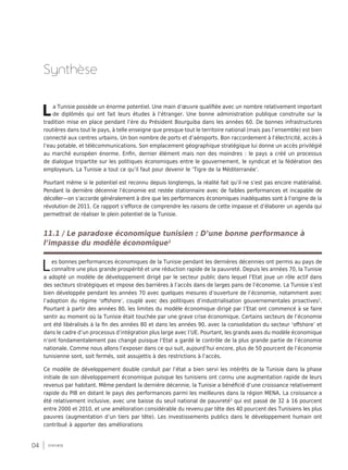 04 synthèse
La Tunisie possède un énorme potentiel. Une main d’œuvre qualifiée avec un nombre relativement important
de diplômés qui ont fait leurs études à l’étranger. Une bonne administration publique construite sur la
tradition mise en place pendant l’ère du Président Bourguiba dans les années 60. De bonnes infrastructures
routières dans tout le pays, à telle enseigne que presque tout le territoire national (mais pas l’ensemble) est bien
connecté aux centres urbains. Un bon nombre de ports et d’aéroports. Bon raccordement à l’électricité, accès à
l’eau potable, et télécommunications. Son emplacement géographique stratégique lui donne un accès privilégié
au marché européen énorme. Enfin, dernier élément mais non des moindres : le pays a créé un processus
de dialogue tripartite sur les politiques économiques entre le gouvernement, le syndicat et la fédération des
employeurs. La Tunisie a tout ce qu’il faut pour devenir le ‘Tigre de la Méditerranée’.
Pourtant même si le potentiel est reconnu depuis longtemps, la réalité fait qu’il ne s’est pas encore matérialisé.
Pendant la dernière décennie l’économie est restée stationnaire avec de faibles performances et incapable de
décoller—on s’accorde généralement à dire que les performances économiques inadéquates sont à l’origine de la
révolution de 2011. Ce rapport s’efforce de comprendre les raisons de cette impasse et d’élaborer un agenda qui
permettrait de réaliser le plein potentiel de la Tunisie.
11.1 / Le paradoxe économique tunisien : D’une bonne performance à
l’impasse du modèle économique1
Les bonnes performances économiques de la Tunisie pendant les dernières décennies ont permis au pays de
connaître une plus grande prospérité et une réduction rapide de la pauvreté. Depuis les années 70, la Tunisie
a adopté un modèle de développement dirigé par le secteur public dans lequel l’Etat joue un rôle actif dans
des secteurs stratégiques et impose des barrières à l’accès dans de larges pans de l’économie. La Tunisie s’est
bien développée pendant les années 70 avec quelques mesures d’ouverture de l’économie, notamment avec
l’adoption du régime ‘offshore’, couplé avec des politiques d’industrialisation gouvernementales proactives2
.
Pourtant à partir des années 80, les limites du modèle économique dirigé par l’Etat ont commencé à se faire
sentir au moment où la Tunisie était touchée par une grave crise économique. Certains secteurs de l’économie
ont été libéralisés à la fin des années 80 et dans les années 90, avec la consolidation du secteur ‘offshore’ et
dans le cadre d’un processus d’intégration plus large avec l’UE. Pourtant, les grands axes du modèle économique
n’ont fondamentalement pas changé puisque l’Etat a gardé le contrôle de la plus grande partie de l’économie
nationale. Comme nous allons l’exposer dans ce qui suit, aujourd’hui encore, plus de 50 pourcent de l’économie
tunisienne sont, soit fermés, soit assujettis à des restrictions à l’accès.
Ce modèle de développement double conduit par l’état a bien servi les intérêts de la Tunisie dans la phase
initiale de son développement économique puisque les tunisiens ont connu une augmentation rapide de leurs
revenus par habitant. Même pendant la dernière décennie, la Tunisie a bénéficié d’une croissance relativement
rapide du PIB en dotant le pays des performances parmi les meilleures dans la région MENA. La croissance a
été relativement inclusive, avec une baisse du seuil national de pauvreté3
qui est passé de 32 à 16 pourcent
entre 2000 et 2010, et une amélioration considérable du revenu par tête des 40 pourcent des Tunisiens les plus
pauvres (augmentation d’un tiers par tête). Les investissements publics dans le développement humain ont
contribué à apporter des améliorations
Synthèse
 