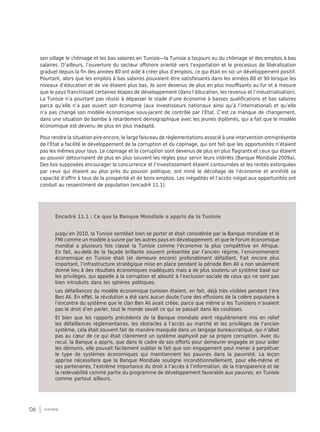 06 synthèse
son sillage le chômage et les bas salaires en Tunisie—la Tunisie a toujours eu du chômage et des emplois à bas
salaires. D’ailleurs, l’ouverture du secteur offshore orienté vers l’exportation et le processus de libéralisation
graduel depuis la fin des années 80 ont aidé à créer plus d’emplois, ce qui était en soi un développement positif.
Pourtant, alors que les emplois à bas salaires pouvaient être satisfaisants dans les années 80 et 90 lorsque les
niveaux d’éducation et de vie étaient plus bas, ils sont devenus de plus en plus insuffisants au fur et à mesure
que le pays franchissait certaines étapes de développement (dans l’éducation, les revenus et l’industrialisation).
La Tunisie n’a pourtant pas réussi à dépasser le stade d’une économie à basses qualifications et bas salaires
parce qu’elle n’a pas ouvert son économie (aux investisseurs nationaux ainsi qu’à l’international) et qu’elle
n’a pas changé son modèle économique sous-jacent de contrôle par l’Etat. C’est ce manque de changement,
dans une situation de bombe à retardement démographique avec les jeunes diplômés, qui a fait que le modèle
économique est devenu de plus en plus inadapté.
Pour rendre la situation pire encore, le large faisceau de réglementations associé à une intervention omniprésente
de l’Etat a facilité le développement de la corruption et du copinage, qui ont fait que les opportunités n’étaient
pas les mêmes pour tous. Le copinage et la corruption sont devenus de plus en plus flagrants et ceux qui étaient
au pouvoir détournaient de plus en plus souvent les règles pour servir leurs intérêts (Banque Mondiale 2009a).
Des lois supposées encourager la concurrence et l’investissement étaient contournées et les rentes extorquées
par ceux qui étaient au plus près du pouvoir politique, ont miné le décollage de l’économie et annihilé sa
capacité d’offrir à tous de la prospérité et de bons emplois. Les inégalités et l’accès inégal aux opportunités ont
conduit au ressentiment de population (encadré 11.1).
Jusqu’en 2010, la Tunisie semblait bien se porter et était considérée par la Banque mondiale et le
FMI comme un modèle à suivre par les autres pays en développement, et que le Forum économique
mondial a plusieurs fois classé la Tunisie comme l’économie la plus compétitive en Afrique.
En fait, au-delà de la façade brillante souvent présentée par l’ancien régime, l’environnement
économique en Tunisie était (et demeure encore) profondément défaillant. Fait encore plus
important, l’infrastructure stratégique mise en place pendant la période Ben Ali a non seulement
donné lieu à des résultats économiques inadéquats mais a de plus soutenu un système basé sur
les privilèges, qui appelle à la corruption et aboutit à l’exclusion sociale de ceux qui ne sont pas
bien introduits dans les sphères politiques.
Les défaillances du modèle économique tunisien étaient, en fait, déjà très visibles pendant l’ère
Ben Ali. En effet, la révolution a été sans aucun doute l’une des effusions de la colère populaire à
l’encontre du système que le clan Ben Ali avait créée, parce que même si les Tunisiens n’avaient
pas le droit d’en parler, tout le monde savait ce qui se passait dans les coulisses.
Et bien que les rapports précédents de la Banque mondiale aient régulièrement mis en relief
les défaillances réglementaires, les obstacles à l’accès au marché et les privilèges de l’ancien
système, cela était souvent fait de manière masquée dans un langage bureaucratique, qui n’allait
pas au cœur de ce qui était clairement un système asphyxié par sa propre corruption. Avec du
recul, la Banque a appris, que dans le cadre de ses efforts pour demeurer engagée et pour aider
les démunis, elle pouvait facilement oublier le fait que son engagement peut mener à perpétuer
le type de systèmes économiques qui maintiennent les pauvres dans la pauvreté. La leçon
apprise nécessitera que la Banque Mondiale souligne inconditionnellement, pour elle-même et
ses partenaires, l’extrême importance du droit à l’accès à l’information, de la transparence et de
la redevabilité comme partie du programme de développement favorable aux pauvres, en Tunisie
comme partout ailleurs.
Encadré 11.1 : Ce que la Banque Mondiale a appris de la Tunisie
 