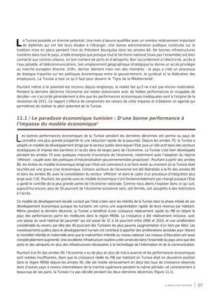 07la révolution inachevée
La Tunisie possède un énorme potentiel. Une main d’œuvre qualifiée avec un nombre relativement important
de diplômés qui ont fait leurs études à l’étranger. Une bonne administration publique construite sur la
tradition mise en place pendant l’ère du Président Bourguiba dans les années 60. De bonnes infrastructures
routières dans tout le pays, à telle enseigne que presque tout le territoire national (mais pas l’ensemble) est bien
connecté aux centres urbains. Un bon nombre de ports et d’aéroports. Bon raccordement à l’électricité, accès à
l’eau potable, et télécommunications. Son emplacement géographique stratégique lui donne un accès privilégié
au marché européen énorme. Enfin, dernier élément mais non des moindres : le pays a créé un processus
de dialogue tripartite sur les politiques économiques entre le gouvernement, le syndicat et la fédération des
employeurs. La Tunisie a tout ce qu’il faut pour devenir le ‘Tigre de la Méditerranée’.
Pourtant même si le potentiel est reconnu depuis longtemps, la réalité fait qu’il ne s’est pas encore matérialisé.
Pendant la dernière décennie l’économie est restée stationnaire avec de faibles performances et incapable de
décoller—on s’accorde généralement à dire que les performances économiques inadéquates sont à l’origine de la
révolution de 2011. Ce rapport s’efforce de comprendre les raisons de cette impasse et d’élaborer un agenda qui
permettrait de réaliser le plein potentiel de la Tunisie.
11.1 / Le paradoxe économique tunisien : D’une bonne performance à
l’impasse du modèle économique1
Les bonnes performances économiques de la Tunisie pendant les dernières décennies ont permis au pays de
connaître une plus grande prospérité et une réduction rapide de la pauvreté. Depuis les années 70, la Tunisie a
adopté un modèle de développement dirigé par le secteur public dans lequel l’Etat joue un rôle actif dans des secteurs
stratégiques et impose des barrières à l’accès dans de larges pans de l’économie. La Tunisie s’est bien développée
pendant les années 70 avec quelques mesures d’ouverture de l’économie, notamment avec l’adoption du régime
‘offshore’, couplé avec des politiques d’industrialisation gouvernementales proactives2
. Pourtant à partir des années
80, les limites du modèle économique dirigé par l’Etat ont commencé à se faire sentir au moment où la Tunisie était
touchée par une grave crise économique. Certains secteurs de l’économie ont été libéralisés à la fin des années 80
et dans les années 90, avec la consolidation du secteur ‘offshore’ et dans le cadre d’un processus d’intégration plus
large avec l’UE. Pourtant, les grands axes du modèle économique n’ont fondamentalement pas changé puisque l’Etat
a gardé le contrôle de la plus grande partie de l’économie nationale. Comme nous allons l’exposer dans ce qui suit,
aujourd’hui encore, plus de 50 pourcent de l’économie tunisienne sont, soit fermés, soit assujettis à des restrictions
à l’accès.
Ce modèle de développement double conduit par l’état a bien servi les intérêts de la Tunisie dans la phase initiale de son
développement économique puisque les tunisiens ont connu une augmentation rapide de leurs revenus par habitant.
Même pendant la dernière décennie, la Tunisie a bénéficié d’une croissance relativement rapide du PIB en dotant le
pays des performances parmi les meilleures dans la région MENA. La croissance a été relativement inclusive, avec
une baisse du seuil national de pauvreté3
qui est passé de 32 à 16 pourcent entre 2000 et 2010, et une amélioration
considérable du revenu par tête des 40 pourcent des Tunisiens les plus pauvres (augmentation d’un tiers par tête). Les
investissements publics dans le développement humain ont contribué à apporter des améliorations sensibles pour réduire
la mortalité infantile et maternelle ainsi que la malnutrition infantile au niveau national. Les niveaux d’éducation ont aussi
considérablement augmenté. Une excellente infrastructure routière a été construite dans l’ensemble du pays ainsi que des
ports et des aéroports en plus des infrastructures nécessaires à la technologie de l’information et de la communication.
Pourtant à la fin des années 90, l’économie a eu de plus en plus de mal à avancer et les performances économiques
sont restées insuffisantes. Alors que la croissance réelle du PIB par habitant en Tunisie était en deuxième position
dans la région MENA depuis les années 90, elle est restée sérieusement en deçà des taux de croissance observés
dans d’autres pays à revenu intermédiaire de la tranche supérieure pendant la même période—et contrairement à
beaucoup de ses pairs, la Tunisie n’a pas décollé pendant les deux dernières décennies (figure 11.1).
 