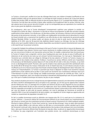 08 synthèse
La Tunisie a, d’autre part, souffert d’un taux de chômage élevé avec une création d’emplois insuffisante et une
qualité d’emplois créés qui est demeuré basse. Le chômage est resté constant au-dessus de 13 pourcent depuis
le début des années 1990, en affectant de plus en plus les jeunes (figure 11.2).4
La plupart des emplois crées par
l’économie l’ont été dans des activités à basse valeur ajoutée et principalement dans le secteur informel, avec
des salaires bas et sans aucune sécurité d’emploi, ce qui ne correspondait pas aux aspirations d’un nombre de
plus en plus grand de diplômés universitaires.5
En conséquence, alors que la Tunisie développait l’enseignement supérieur pour préparer la montée sur
l’échelle de la chaîne de valeur, l’économie n’a pas été en mesure de progresser au-delà des activités à basses
qualifications et bas salaires. Il en résulte que, ces dernières années, les nouveaux chômeurs sont principalement
des jeunes et des personnes instruites, ce qui reflète une inadéquation structurelle entre la demande du marché
du travail orientée vers un personnel non qualifié et une offre de plus en plus importante de personnel qualifié
(Banque Mondiale 2010a). Le secteur public est devenu de plus en plus la seule source d’emplois pour les
diplômés et fin 2012, plus de 30 pourcent des diplômés étaient toujours au chômage. Ces taux de chômage
élevés ainsi que la qualité médiocre des emplois disponibles sous-tendent le grand mécontentement social qui
a été exprimé par la jeunesse tunisienne.
L’incapacité d’adapter les politiques économiques a fait que la Tunisie n’a jamais été en mesure de dépasser une
création d’emplois à bas salaires. Comme nous l’avons mentionné, le modèle conduit par l’Etat était caractérisé
par une concurrence limitée et une intervention active de l’état. Ce modèle a relativement bien fonctionné pour
la Tunisie à l’origine mais a engendré, comme nous l’expliquerons plus tard, de plus en plus d’inefficacité, de
distorsions et de recherche de rente qui ont entravé l’activité économique. Ce n’est pas la ‘libéralisation’ de
l’économie qui a entraîné dans son sillage le chômage et les bas salaires en Tunisie—la Tunisie a toujours eu
du chômage et des emplois à bas salaires. D’ailleurs, l’ouverture du secteur offshore orienté vers l’exportation
et le processus de libéralisation graduel depuis la fin des années 80 ont aidé à créer plus d’emplois, ce qui était
en soi un développement positif. Pourtant, alors que les emplois à bas salaires pouvaient être satisfaisants dans
les années 80 et 90 lorsque les niveaux d’éducation et de vie étaient plus bas, ils sont devenus de plus en plus
insuffisants au fur et à mesure que le pays franchissait certaines étapes de développement (dans l’éducation, les
revenus et l’industrialisation). La Tunisie n’a pourtant pas réussi à dépasser le stade d’une économie à basses
qualifications et bas salaires parce qu’elle n’a pas ouvert son économie (aux investisseurs nationaux ainsi qu’à
l’international) et qu’elle n’a pas changé son modèle économique sous-jacent de contrôle par l’Etat. C’est ce
manque de changement, dans une situation de bombe à retardement démographique avec les jeunes diplômés,
qui a fait que le modèle économique est devenu de plus en plus inadapté.
Pour rendre la situation pire encore, le large faisceau de réglementations associé à une intervention omniprésente
de l’Etat a facilité le développement de la corruption et du copinage, qui ont fait que les opportunités n’étaient
pas les mêmes pour tous. Le copinage et la corruption sont devenus de plus en plus flagrants et ceux qui étaient
au pouvoir détournaient de plus en plus souvent les règles pour servir leurs intérêts (Banque Mondiale 2009a).
Des lois supposées encourager la concurrence et l’investissement étaient contournées et les rentes extorquées
par ceux qui étaient au plus près du pouvoir politique, ont miné le décollage de l’économie et annihilé sa
capacité d’offrir à tous de la prospérité et de bons emplois. Les inégalités et l’accès inégal aux opportunités ont
conduit au ressentiment de population (encadré 11.1).
En fait ce modèle économique aurait pu atteindre une impasse plus tôt s’il n’y avait pas eu la croissance du
secteur ‘offshore’. L’ouverture relative de l’environnement offshore et son climat propice aux investissements a
agi comme un aimant pour les investisseurs privés en faisant avancer l’économie et en créant quelques emplois.
Pourtant le régime offshore en Tunisie (tout comme les ‘zones de libre-échange’ mises en place dans plusieurs
pays de la région MENA) a été créé pour attirer les IDE dans un environnement confiné, pendant que le reste
de l’économie continuait à être régi par des réglementations très lourdes et des pratiques anti-concurrentielles.
Donc, alors que l’économie offshore était florissante le long des côtes, la pénurie en opportunités économiques
à l’intérieur du pays engendrait une frustration plus grande encore. Les conditions économiques se sont
 
