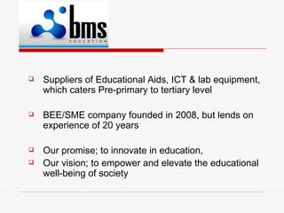    Suppliers of Educational Aids, ICT & lab equipment,
    which caters Pre-primary to tertiary level

   BEE/SME company founded in 2008, but lends on
    experience of 20 years

   Our promise; to innovate in education,
   Our vision; to empower and elevate the educational
    well-being of society
 