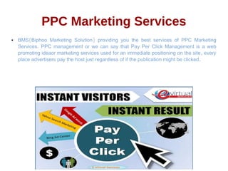 PPC Marketing Services
● ( )BMS Biphoo Marketing Solution providing you the best services of PPC Marketing
.Services PPC management or we can say that Pay Per Click Management is a web
,promoting ideaor marketing services used for an immediate positioning on the site every
.place advertisers pay the host just regardless of if the publication might be clicked
 