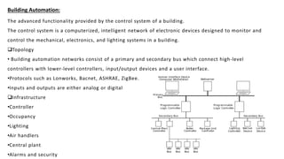 Building Automation:
The advanced functionality provided by the control system of a building.
The control system is a computerized, intelligent network of electronic devices designed to monitor and
control the mechanical, electronics, and lighting systems in a building.
Topology
• Building automation networks consist of a primary and secondary bus which connect high-level
controllers with lower-level controllers, input/output devices and a user interface.
•Protocols such as Lonworks, Bacnet, ASHRAE, ZigBee.
•Inputs and outputs are either analog or digital
Infrastructure
•Controller
•Occupancy
•Lighting
•Air handlers
•Central plant
•Alarms and security
 