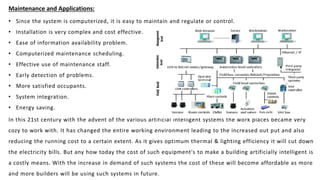 Maintenance and Applications:
• Since the system is computerized, it is easy to maintain and regulate or control.
• Installation is very complex and cost effective.
• Ease of information availability problem.
• Computerized maintenance scheduling.
• Effective use of maintenance staff.
• Early detection of problems.
• More satisfied occupants.
• System integration.
• Energy saving.
In this 21st century with the advent of the various artificial intelligent systems the work places became very
cozy to work with. It has changed the entire working environment leading to the increased out put and also
reducing the running cost to a certain extent. As it gives optimum thermal & lighting efficiency it will cut down
the electricity bills. But any how today the cost of such equipment's to make a building artificially intelligent is
a costly means. With the increase in demand of such systems the cost of these will become affordable as more
and more builders will be using such systems in future.
 