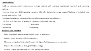 Characteristics:
*BMS are most commonly implemented in large projects with extensive mechanical, electrical, and plumbing
systems.
*Systems linked to a BMS typically represent 40% of a building's energy usage; if lighting is included, this
number approaches 70%.
*Improper installation causes malfunction of the system and loss of energy.
*The four basic functions of a central, computer-controlled BMS are:
*Controlling * Monitoring
*Optimizing * Reporting
How do we carry out BMS ?
• Place intelligent Systems at various locations in a building.
• Capture important and critical parameters.
• Measure and gather field data through intelligent field devices and sensors etc.,
• Process the applications through DDC technology
• Analyze current performance and take corrective actions
 