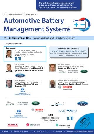 To Register | T +49 (0)30 20 91 33 88 | F +49 (0)30 20 91 32 40 | E eq@iqpc.de | www.battery-management-systems.com/MM
2nd
International Conference
What did you like best?
“It’s interesting, unique and excellent.”
Cao Bin, Director of Battery Management Systems,
Neusoft Corporation, China
SAV
E
up
to
€
400,-w
ith
our
Early
Birds
ifyou
book
and
pay
by
15
July
2016!
Chairperson:
Prof. Dr.- Ing Andreas Jossen,
Head of Institute, Institute for Electrical
Energy Storage Technology,
TU München, Germany
Armin Warm,
Supervisor, Advanced Power Supply &
Energy Management, Ford Research &
Advanced Engineering Europe GmbH,
Germany
Dr. Mark Tucker,
Lead Engineer, Electrical Engineering,
Tata Motors EuropeanTechnical
Centre Ltd, UK
Dr. Chris Lyness,
Traction Battery Technical Specialist,
Jaguar Land Rover plc, UK
Chrysanthos Tzivanopoulos,
Lead Engineer, Hardware Development,
Bosch Battery Systems GmbH, Germany
Highlight Speakers:
19 - 21 September 2016 | Seminaris SeeHotel Potsdam, Germany
The only international conference with
a dedicated focus on optimising the
­automotive battery management system
Automotive Battery
Management Systems
 
