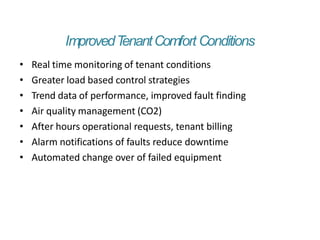 ImprovedT
enantComfort Conditions
• Real time monitoring of tenant conditions
• Greater load based control strategies
• Trend data of performance, improved fault finding
• Air quality management (CO2)
• After hours operational requests, tenant billing
• Alarm notifications of faults reduce downtime
• Automated change over of failed equipment
 