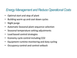 EnergyManagementandReduceOperationalCosts
• Optimal start and stop of plant
• Building warm up and cool down cycles
• Night purge
• Automatic Seasonal plant sequence selection
• Seasonal temperature setting adjustments
• Load based control strategies
• Economy cycle control including CO2
• Equipment runtime monitoring and duty cycling
• Occupancy control and control setback
 