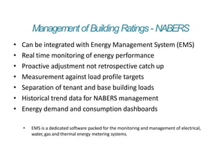 ManagementofBuilding Ratings- NABERS
• Can be integrated with Energy Management System (EMS)
• Real time monitoring of energy performance
• Proactive adjustment not retrospective catch up
• Measurement against load profile targets
• Separation of tenant and base building loads
• Historical trend data for NABERS management
• Energy demand and consumption dashboards
• EMS is a dedicated software packed for the monitoring and management of electrical,
water, gas and thermal energy metering systems.
 