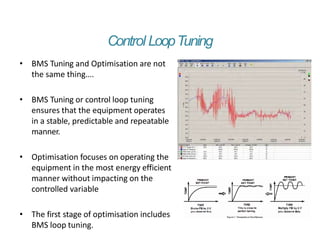 Control LoopTuning
• BMS Tuning and Optimisation are not
the same thing….
• BMS Tuning or control loop tuning
ensures that the equipment operates
in a stable, predictable and repeatable
manner.
• Optimisation focuses on operating the
equipment in the most energy efficient
manner without impacting on the
controlled variable
• The first stage of optimisation includes
BMS loop tuning.
 