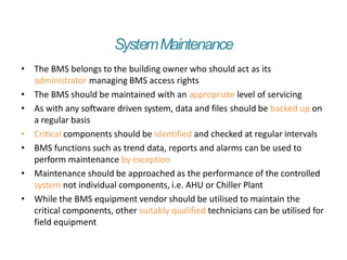 SystemMaintenance
• The BMS belongs to the building owner who should act as its
administrator managing BMS access rights
• The BMS should be maintained with an appropriate level of servicing
• As with any software driven system, data and files should be backed up on
a regular basis
• Critical components should be identified and checked at regular intervals
• BMS functions such as trend data, reports and alarms can be used to
perform maintenance by exception
• Maintenance should be approached as the performance of the controlled
system not individual components, i.e. AHU or Chiller Plant
• While the BMS equipment vendor should be utilised to maintain the
critical components, other suitably qualified technicians can be utilised for
field equipment
 