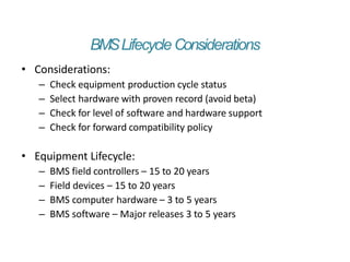 BMSLifecycle Considerations
• Considerations:
– Check equipment production cycle status
– Select hardware with proven record (avoid beta)
– Check for level of software and hardware support
– Check for forward compatibility policy
• Equipment Lifecycle:
– BMS field controllers – 15 to 20 years
– Field devices – 15 to 20 years
– BMS computer hardware – 3 to 5 years
– BMS software – Major releases 3 to 5 years
 