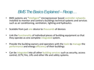 BMSTheBasicsExplained–Recap…
• BMS systems are “Intelligent” microprocessor based controller networks
installed to monitor and control a buildings technical systems and services
such as air conditioning, ventilation, lighting and hydraulics.
• Scalable from just one device to thousands of devices
• Link the functionality of individual pieces of building equipment so that
they operate as one complete integrated system.
• Provide the building owners and operators with the tools to manage the
performance and energy efficiency of their buildings
• Can be integrated into all other building services such as security, access
control, CCTV, fire, Lifts and other life and safety systems.
 