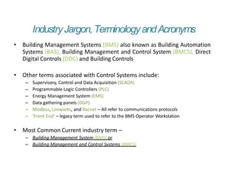 IndustryJargon,TerminologyandAcronyms
• Building Management Systems (BMS) also known as Building Automation
Systems (BAS), Building Management and Control System (BMCS), Direct
Digital Controls (DDC) and Building Controls
• Other terms associated with Control Systems include:
– Supervisory, Control and Data Acquisition (SCADA)
– Programmable Logic Controllers (PLC)
– Energy Management System (EMS)
– Data gathering panels (DGP)
– Modbus, Lonworks, and Bacnet – All refer to communications protocols
– ‘Front End’ – legacy term used to refer to the BMS Operator Workstation
• Most Common Current industry term –
– Building Management System (BMS) or
– Building Management and Control Systems (BMCS)
 