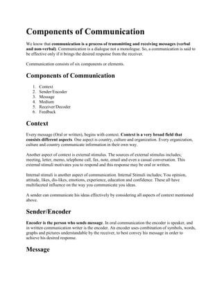 Components of Communication
We know that communication is a process of transmitting and receiving messages (verbal
and non-verbal). Communication is a dialogue not a monologue. So, a communication is said to
be effective only if it brings the desired response from the receiver.

Communication consists of six components or elements.

Components of Communication
   1.   Context
   2.   Sender/Encoder
   3.   Message
   4.   Medium
   5.   Receiver/Decoder
   6.   Feedback

Context
Every message (Oral or written), begins with context. Context is a very broad field that
consists different aspects. One aspect is country, culture and organization. Every organization,
culture and country communicate information in their own way.

Another aspect of context is external stimulus. The sources of external stimulus includes;
meeting, letter, memo, telephone call, fax, note, email and even a casual conversation. This
external stimuli motivates you to respond and this response may be oral or written.

Internal stimuli is another aspect of communication. Internal Stimuli includes; You opinion,
attitude, likes, dis-likes, emotions, experience, education and confidence. These all have
multifaceted influence on the way you communicate you ideas.

A sender can communicate his ideas effectively by considering all aspects of context mentioned
above.

Sender/Encoder
Encoder is the person who sends message. In oral communication the encoder is speaker, and
in written communication writer is the encoder. An encoder uses combination of symbols, words,
graphs and pictures understandable by the receiver, to best convey his message in order to
achieve his desired response.

Message
 