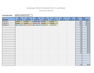 Employee Work Schedule (9 to 5 workday)
                                                                [Company Name]

Period Start Date :   Monday, January 04, 2010

                            Mon            Tue            Wed           Thu             Fri         Sat        Sun      Paid           Total
Employee                 4-Jan-10       5-Jan-10       6-Jan-10      7-Jan-10        8-Jan-10    9-Jan-10   10-Jan-10   Hours          Labor Cost
Employee 1            Full Day       Full Day       Half Day (AM) Full Day        Full Day                                      36.0         $540.00
Employee 2            Full Day       Full Day       Half Day (PM) Full Day        Full Day                                      36.0         $576.00
Employee 3            Med. Leave (P) Med. Leave (U) Med. Leave (P) Vacation (P)   Vacation (P)                                  32.0         $544.00
                                                                                                                                 0.0           $0.00
                                                                                                                                 0.0           $0.00
                                                                                                                                 0.0           $0.00
                                                                                                                                 0.0           $0.00
                                                                                                                                 0.0           $0.00
                                                                                                                                 0.0           $0.00
                                                                                                                                 0.0           $0.00
                                                                                                                                 0.0           $0.00
                                                                                                                                 0.0           $0.00
                                                                                                                                 0.0           $0.00
                                                                                                                                 0.0           $0.00
                                                                                                                                 0.0           $0.00
                                                                                                                                 0.0           $0.00
                                                                                                                                 0.0           $0.00
                                                                                                                                 0.0           $0.00
                                                                                                                                 0.0           $0.00




                                                                                                                                 0.0           $0.00
 