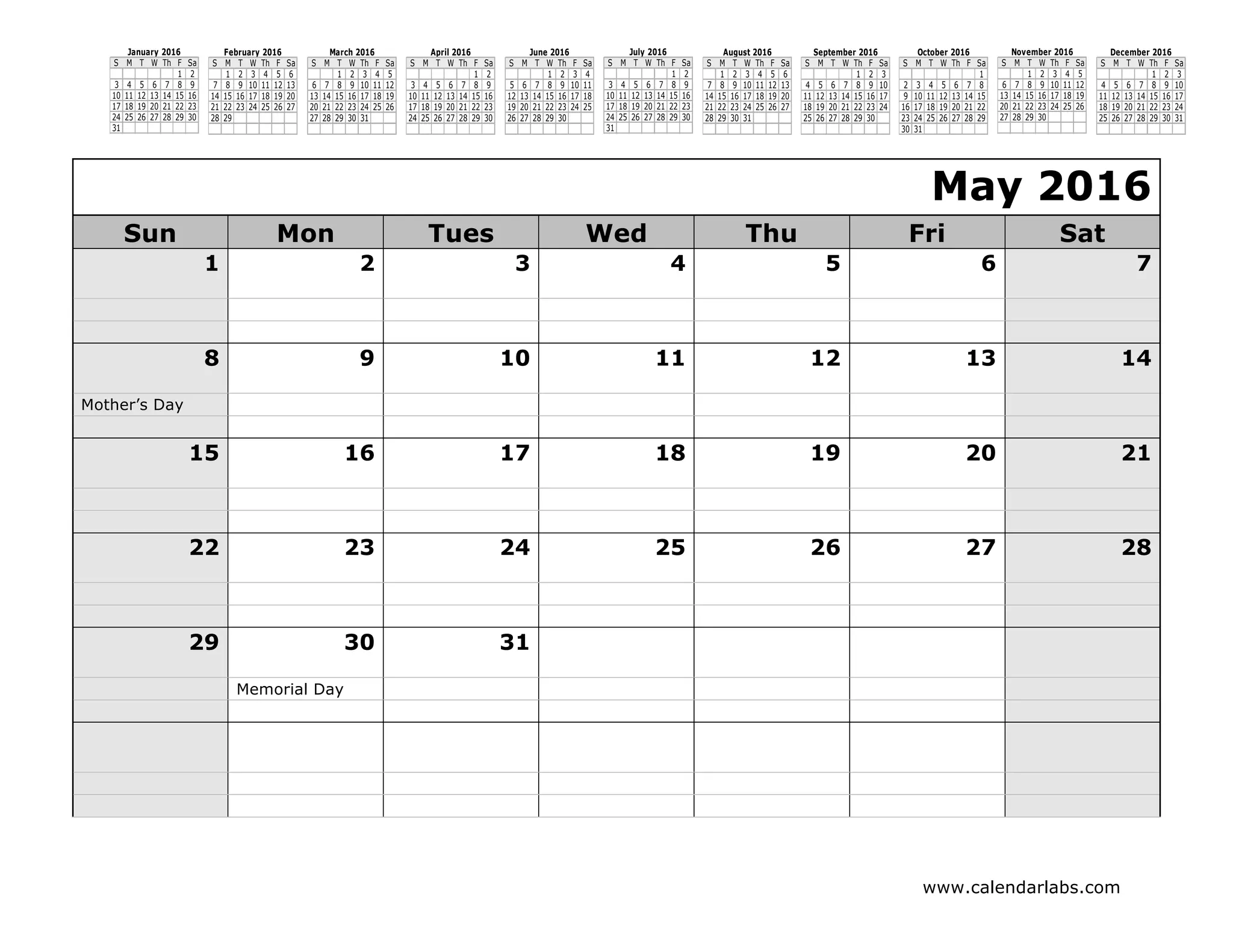 www.calendarlabs.com
S M T W Th F Sa
1 2
3 4 5 6 7 8 9
10 11 12 13 14 15 16
17 18 19 20 21 22 23
24 25 26 27 28 29 30
31
January 2016
S M T W Th F Sa
1 2 3 4 5 6
7 8 9 10 11 12 13
14 15 16 17 18 19 20
21 22 23 24 25 26 27
28 29
February 2016
S M T W Th F Sa
1 2 3 4 5
6 7 8 9 10 11 12
13 14 15 16 17 18 19
20 21 22 23 24 25 26
27 28 29 30 31
March 2016
S M T W Th F Sa
1 2
3 4 5 6 7 8 9
10 11 12 13 14 15 16
17 18 19 20 21 22 23
24 25 26 27 28 29 30
April 2016
S M T W Th F Sa
1 2 3 4
5 6 7 8 9 10 11
12 13 14 15 16 17 18
19 20 21 22 23 24 25
26 27 28 29 30
June 2016
S M T W Th F Sa
1 2
3 4 5 6 7 8 9
10 11 12 13 14 15 16
17 18 19 20 21 22 23
24 25 26 27 28 29 30
31
July 2016
S M T W Th F Sa
1 2 3 4 5 6
7 8 9 10 11 12 13
14 15 16 17 18 19 20
21 22 23 24 25 26 27
28 29 30 31
August 2016
S M T W Th F Sa
1 2 3
4 5 6 7 8 9 10
11 12 13 14 15 16 17
18 19 20 21 22 23 24
25 26 27 28 29 30
September 2016
S M T W Th F Sa
1
2 3 4 5 6 7 8
9 10 11 12 13 14 15
16 17 18 19 20 21 22
23 24 25 26 27 28 29
30 31
October 2016
S M T W Th F Sa
1 2 3 4 5
6 7 8 9 10 11 12
13 14 15 16 17 18 19
20 21 22 23 24 25 26
27 28 29 30
November 2016
S M T W Th F Sa
1 2 3
4 5 6 7 8 9 10
11 12 13 14 15 16 17
18 19 20 21 22 23 24
25 26 27 28 29 30 31
December 2016
May 2016
Sun Mon Tues Wed Thu Fri Sat
1 2 3 4 5 6 7
8 9 10 11 12 13 14
Mother’s Day
15 16 17 18 19 20 21
22 23 24 25 26 27 28
29 30 31
Memorial Day
 