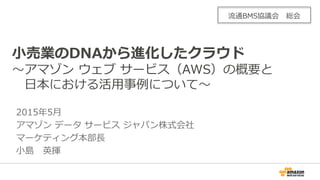 2015年5月
アマゾン データ サービス ジャパン株式会社
マーケティング本部長
小島 英揮
小売業のDNAから進化したクラウド
～アマゾン ウェブ サービス（AWS）の概要と
日本における活用事例について～
流通BMS協議会 総会
 