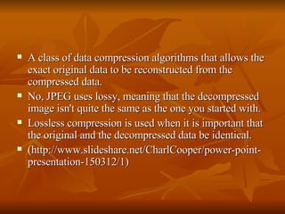 A class of data compression algorithms that allows the exact original data to be reconstructed from the compressed data.  No, JPEG uses lossy, meaning that the decompressed image isn't quite the same as the one you started with.  Lossless compression is used when it is important that the original and the decompressed data be identical.  (http://www.slideshare.net/CharlCooper/power-point-presentation-150312/1) 