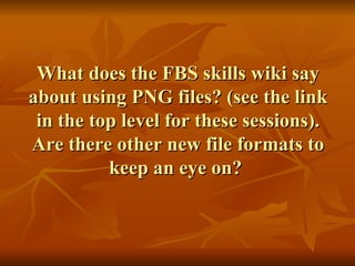 What does the FBS skills wiki say about using PNG files? (see the link in the top level for these sessions). Are there other new file formats to keep an eye on?  