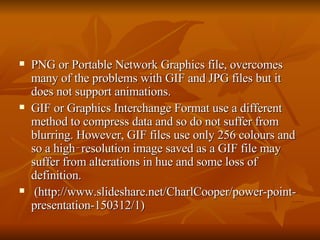 PNG or Portable Network Graphics file, overcomes many of the problems with GIF and JPG files but it does not support animations.  GIF or Graphics Interchange Format use a different method to compress data and so do not suffer from blurring. However, GIF files use only 256 colours and so a high‑resolution image saved as a GIF file may suffer from alterations in hue and some loss of definition. (http://www.slideshare.net/CharlCooper/power-point-presentation-150312/1) 