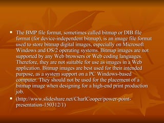 The BMP file format, sometimes called bitmap or DIB file format (for device-independent bitmap), is an image file format used to store bitmap digital images, especially on Microsoft Windows and OS/2 operating systems. Bitmap images are not supported by any Web browsers or Web coding languages. Therefore, they are not suitable for use as images in a Web application. Bitmap images are best used for their intended purpose, as a system support on a PC Windows-based computer. They should not be used for the placement of a bitmap image when designing for a high-end print production job.  (http://www.slideshare.net/CharlCooper/power-point-presentation-150312/1) 
