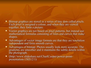 Bitmap graphics are stored as a series of tiny dots called pixels. Each pixel is assigned a colour, and when they are viewed together, they form a picture.  Vector graphics are not based on pixel patterns, but instead use mathematical formulas consisting of lines and curves that make shapes.  Advantages of vector image formats are that they are resolution independent and form smooth curves.  Advantages of bitmap: Photos usually look more accurate. The gradients are smoother and it maintains the subtle details within the photograph.  (http://www.slideshare.net/CharlCooper/power-point-presentation-150312/1) 