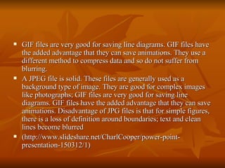 GIF files are very good for saving line diagrams. GIF files have the added advantage that they can save animations. They use a different method to compress data and so do not suffer from blurring.  A JPEG file is solid. These files are generally used as a background type of image. They are good for complex images like photographs; GIF files are very good for saving line diagrams. GIF files have the added advantage that they can save animations. Disadvantage of JPG files is that for simple figures, there is a loss of definition around boundaries; text and clean lines become blurred  (http://www.slideshare.net/CharlCooper/power-point-presentation-150312/1) 