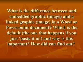 What is the difference between and embedded graphic (image) and a linked graphic (image) in a Word or Powerpoint document? Which is the default (the one that happens if you just 'paste it in') and why is this important? How did you find out?  