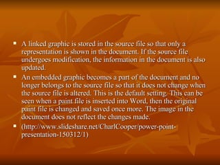 A linked graphic is stored in the source file so that only a representation is shown in the document. If the source file undergoes modification, the information in the document is also updated.  An embedded graphic becomes a part of the document and no longer belongs to the source file so that it does not change when the source file is altered. This is the default setting. This can be seen when a paint file is inserted into Word, then the original paint file is changed and saved once more. The image in the document does not reflect the changes made.  (http://www.slideshare.net/CharlCooper/power-point-presentation-150312/1) 