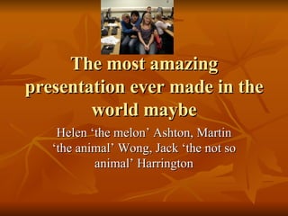 The most amazing presentation ever made in the world maybe Helen ‘the melon’ Ashton, Martin ‘the animal’ Wong, Jack ‘the not so animal’ Harrington 