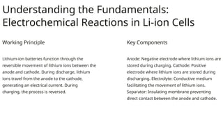 Understanding the Fundamentals:
Electrochemical Reactions in Li-ion Cells
Working Principle
Lithium-ion batteries function through the
reversible movement of lithium ions between the
anode and cathode. During discharge, lithium
ions travel from the anode to the cathode,
generating an electrical current. During
charging, the process is reversed.
Key Components
Anode: Negative electrode where lithium ions are
stored during charging. Cathode: Positive
electrode where lithium ions are stored during
discharging. Electrolyte: Conductive medium
facilitating the movement of lithium ions.
Separator: Insulating membrane preventing
direct contact between the anode and cathode.
 