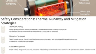 Safety Considerations: Thermal Runaway and Mitigation
Strategies
Thermal Runaway
Under certain conditions, lithium-ion batteries can experience thermal runaway, leading to an
uncontrolled increase in temperature and potentially causing fires or explosions.
Mitigation Strategies
Safety features such as thermal cut-off devices, pressure relief valves, and electrolyte additives are incorporated
to prevent or mitigate thermal runaway.
Careful Management
Proper battery design, manufacturing processes, and operating conditions are crucial to ensure safe operation and prevent potential hazards.
 