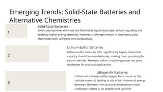 Emerging Trends: Solid-State Batteries and
Alternative Chemistries
1
Solid-State Batteries
Solid-state batteries eliminate the flammable liquid electrolyte, enhancing safety and
enabling higher energy densities. However, challenges remain in developing solid
electrolytes with sufficient ionic conductivity.
2
Lithium-Sulfur Batteries
Lithium-sulfur batteries offer significantly higher theoretical
capacity than lithium-ion batteries, making them promising for
electric vehicles. However, sulfur's insulating properties pose
challenges for practical applications.
3
Lithium-Air Batteries
Lithium-air batteries utilize oxygen from the air as the
cathode material, leading to ultra-high theoretical energy
densities. However, their practical development faces
challenges related to air stability and cycle life.
 