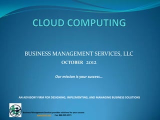 BUSINESS MANAGEMENT SERVICES, LLC
              OCTOBER 2012


                                   Our mission is your success…




AN ADVISORY FIRM FOR DESIGNING, IMPLEMENTING, AND MANAGING BUSINESS SOLUTIONS



  Business Management Services provides solutions for your success
               www.bms1.net      Fax: 888-909-2971
 