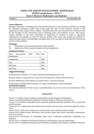 FOOD AND AGRI BUSINESS SCHOOL, HYDERABAD
PGDM (Agribusiness) - 2015-17
Term I: Business Mathematics and Statistics
Credits: 6 No. of sessions: 30
Course Objective:
Managers today face a daunting task in their professional life to solve business problems for meeting
the objectives. Managers usually come across huge data and at times business scenario in the
organization makes analysis more complex. Statistical tools often have proved to be of immense help
for the manager in this environment and in analyzing issues and problems at ease. This course
exposes students to the basic knowledge on application of concepts in order to appreciate
mathematics and statistics as tools for business analysis. This course also enables the students to
appreciate data analysis methodologies and application of the concepts to understand the behavioural
analysis of the problems.
Pedagogy:
a) Clarification and conceptualisation through examples.
b) Application of the concepts through cases and assignments.
Evaluation Pattern:
Class Participation (Min. 75%
attendance)
10%
Assignments 10%
Viva 10%
Mid Term 20%
End Term 50%
Suggested Readings
Fundamentals of Statistics- S.C. Gupta, Himalaya Publishing House Pvt. Ltd
Business Statistics using Excel, 2/e, Glyn Davis & Branko Pecar, Oxford University Press.
Business Mathematics and statistics, 6e, Andre francis , Thomson Learning
Fundamentals of Mathematical statistics, S.C Gupta and VK kapoor , Sultan chand &Co
Detailed Description
The detailed description of the course is provided below as per the session wise distribution of the
course.
Session Plan
Session 1-2: Tables, charts, Graphical representation of data, frequency distributions
Session 3-6: Statistical Measures, Measures of central tendency, Measures of dispersion
Session 7-10: Functions and graphs, linear equations, quadratic and cubic equations, Cost, revenue and
profit functions.
Session11-15: Compounding, discounting and annuities, present value, investment appraisal, future
value
Session 16-19: Time series analysis, time series trend, season variation and forecasting
Session 20-23: Matrix theory, definitions, matrix orders, types, basic matrix operations, determinant,
inverse of a matrix
Session 24-25: Introduction to Probability, Basic ideas, Conditional probability, Probability tree
diagrams
Session 26-27: Probability Distributions Continuous distributions, discrete distributions
Session 28-29: Sampling Distributions and Estimating, Sampling, Point estimates, Confidence intervals
 