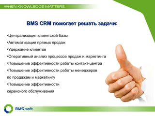 BMS CRM помогает решать задачи : Централизация клиентской базы Автоматизация прямых продаж Удержание клиентов Оперативный анализ процессов продаж и маркетинга Повышение эффективности работы контакт-центра Повышение эффективности работы менеджеров  по продажам и маркетингу Повышение эффективности  сервисного обслуживания 