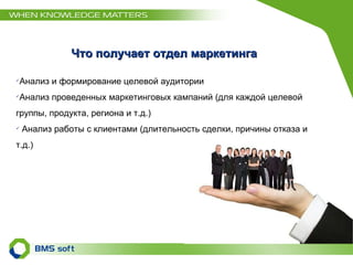 Что получает отдел маркетинга Анализ и формирование целевой аудитории Анализ проведенных маркетинговых кампаний (для каждой целевой группы, продукта, региона и т.д.) Анализ работы с клиентами (длительность сделки, причины отказа и т.д.) 