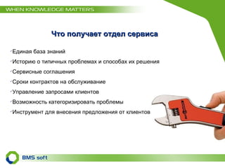 Что получает отдел сервиса Единая база знаний Историю о типичных проблемах и способах их решения Сервисные соглашения Сроки контрактов на обслуживание Управление запросами клиентов Возможность категоризировать проблемы Инструмент для внесения предложения от клиентов  