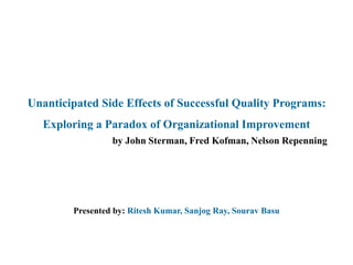 Unanticipated Side Effects of Successful Quality Programs:
Exploring a Paradox of Organizational Improvement
by John Sterman, Fred Kofman, Nelson Repenning
Presented by: Ritesh Kumar, Sanjog Ray, Sourav Basu
 