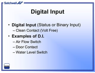 Digital Input
• Digital Input (Status or Binary Input)
– Clean Contact (Volt Free)
• Examples of D.I.
– Air Flow Switch
– Door Contact
– Water Level Switch
 