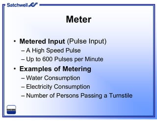 Meter
• Metered Input (Pulse Input)
– A High Speed Pulse
– Up to 600 Pulses per Minute
• Examples of Metering
– Water Consumption
– Electricity Consumption
– Number of Persons Passing a Turnstile
 