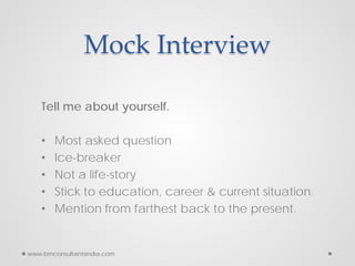 Mock Interview
Tell me about yourself.
• Most asked question
• Ice-breaker
• Not a life-story
• Stick to education, career & current situation.
• Mention from farthest back to the present.
www.bmconsultantsindia.com
 