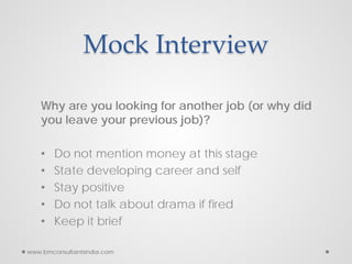Mock Interview
Why are you looking for another job (or why did
you leave your previous job)?
• Do not mention money at this stage
• State developing career and self
• Stay positive
• Do not talk about drama if fired
• Keep it brief
www.bmconsultantsindia.com
 