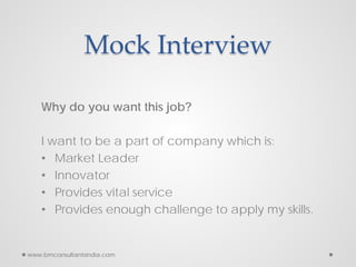 Mock Interview
Why do you want this job?
I want to be a part of company which is:
• Market Leader
• Innovator
• Provides vital service
• Provides enough challenge to apply my skills.
www.bmconsultantsindia.com
 