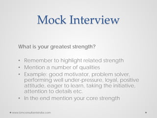 Mock Interview
What is your greatest strength?
• Remember to highlight related strength
• Mention a number of qualities
• Example: good motivator, problem solver,
performing well under-pressure, loyal, positive
attitude, eager to learn, taking the initiative,
attention to details etc.
• In the end mention your core strength
www.bmconsultantsindia.com
 