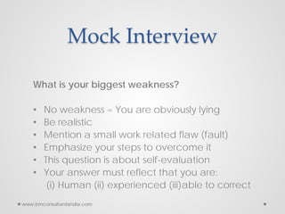 Mock Interview
What is your biggest weakness?
• No weakness = You are obviously lying
• Be realistic
• Mention a small work related flaw (fault)
• Emphasize your steps to overcome it
• This question is about self-evaluation
• Your answer must reflect that you are:
(i) Human (ii) experienced (iii)able to correct
www.bmconsultantsindia.com
 