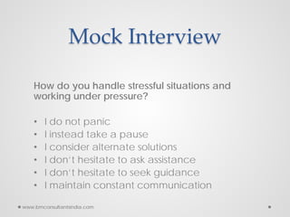 Mock Interview
How do you handle stressful situations and
working under pressure?
• I do not panic
• I instead take a pause
• I consider alternate solutions
• I don’t hesitate to ask assistance
• I don’t hesitate to seek guidance
• I maintain constant communication
www.bmconsultantsindia.com
 